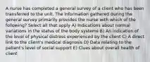 A nurse has completed a general survey of a client who has been transferred to the unit. The information gathered during the general survey primarily provides the nurse with which of the following? Select all that apply A) Indications about normal variations in the status of the body systems B) An indication of the level of physical distress experienced by the client C) A direct link to the client's medical diagnosis D) Data relating to the patient's level of social support E) Clues about overall health of client