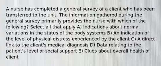 A nurse has completed a general survey of a client who has been transferred to the unit. The information gathered during the general survey primarily provides the nurse with which of the following? Select all that apply A) Indications about normal variations in the status of the body systems B) An indication of the level of physical distress experienced by the client C) A direct link to the client's medical diagnosis D) Data relating to the patient's level of social support E) Clues about overall health of client