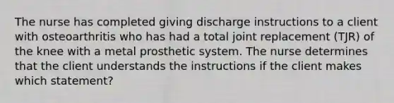 The nurse has completed giving discharge instructions to a client with osteoarthritis who has had a total joint replacement (TJR) of the knee with a metal prosthetic system. The nurse determines that the client understands the instructions if the client makes which statement?