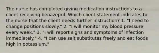 The nurse has completed giving medication instructions to a client receiving benazepril. Which client statement indicates to the nurse that the client needs further instruction? 1. "I need to change positions slowly." 2. "I will monitor my blood pressure every week." 3. "I will report signs and symptoms of infection immediately." 4. "I can use salt substitutes freely and eat foods high in potassium."