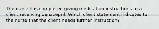 The nurse has completed giving medication instructions to a client receiving benazepril. Which client statement indicates to the nurse that the client needs further instruction?