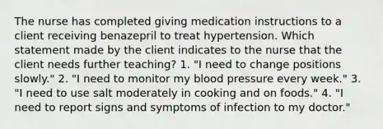 The nurse has completed giving medication instructions to a client receiving benazepril to treat hypertension. Which statement made by the client indicates to the nurse that the client needs further teaching? 1. "I need to change positions slowly." 2. "I need to monitor my blood pressure every week." 3. "I need to use salt moderately in cooking and on foods." 4. "I need to report signs and symptoms of infection to my doctor."