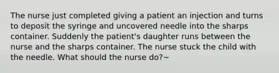 The nurse just completed giving a patient an injection and turns to deposit the syringe and uncovered needle into the sharps container. Suddenly the patient's daughter runs between the nurse and the sharps container. The nurse stuck the child with the needle. What should the nurse do?~