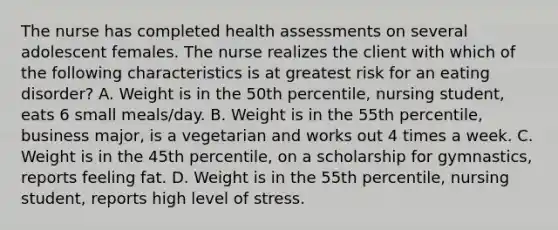 The nurse has completed health assessments on several adolescent females. The nurse realizes the client with which of the following characteristics is at greatest risk for an eating disorder? A. Weight is in the 50th percentile, nursing student, eats 6 small meals/day. B. Weight is in the 55th percentile, business major, is a vegetarian and works out 4 times a week. C. Weight is in the 45th percentile, on a scholarship for gymnastics, reports feeling fat. D. Weight is in the 55th percentile, nursing student, reports high level of stress.