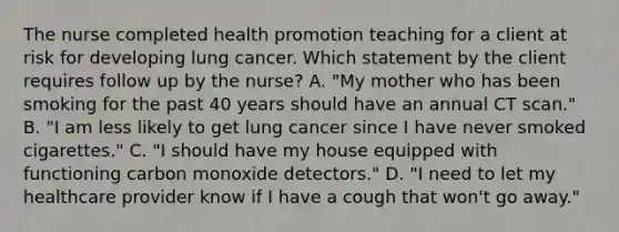 The nurse completed health promotion teaching for a client at risk for developing lung cancer. Which statement by the client requires follow up by the nurse? A. "My mother who has been smoking for the past 40 years should have an annual CT scan." B. "I am less likely to get lung cancer since I have never smoked cigarettes." C. "I should have my house equipped with functioning carbon monoxide detectors." D. "I need to let my healthcare provider know if I have a cough that won't go away."