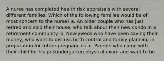 A nurse has completed health risk appraisals with several different families. Which of the following families would be of most concern to the nurse? a. An older couple who has just retired and sold their house, who talk about their new condo in a retirement community. b. Newlyweds who have been saving their money, who want to discuss birth control and family planning in preparation for future pregnancies. c. Parents who come with their child for his prekindergarten physical exam and want to be