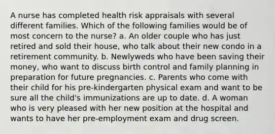 A nurse has completed health risk appraisals with several different families. Which of the following families would be of most concern to the nurse? a. An older couple who has just retired and sold their house, who talk about their new condo in a retirement community. b. Newlyweds who have been saving their money, who want to discuss birth control and family planning in preparation for future pregnancies. c. Parents who come with their child for his pre-kindergarten physical exam and want to be sure all the child's immunizations are up to date. d. A woman who is very pleased with her new position at the hospital and wants to have her pre-employment exam and drug screen.