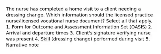 The nurse has completed a home visit to a client needing a dressing change. Which information should the licensed practice nurse/licensed vocational nurse document? Select all that apply. 1. Form for Outcome and Assessment Information Set (OASIS) 2. Arrival and departure times 3. Client's signature verifying nurse was present 4. Skill (dressing change) performed during visit 5. Narrative note