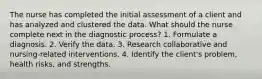 The nurse has completed the initial assessment of a client and has analyzed and clustered the data. What should the nurse complete next in the diagnostic process? 1. Formulate a diagnosis. 2. Verify the data. 3. Research collaborative and nursing-related interventions. 4. Identify the client's problem, health risks, and strengths.