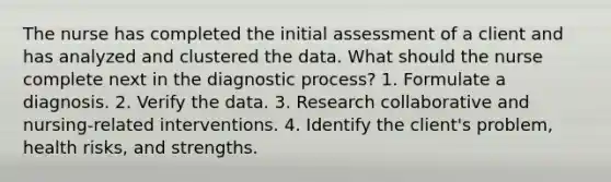 The nurse has completed the initial assessment of a client and has analyzed and clustered the data. What should the nurse complete next in the diagnostic process? 1. Formulate a diagnosis. 2. Verify the data. 3. Research collaborative and nursing-related interventions. 4. Identify the client's problem, health risks, and strengths.