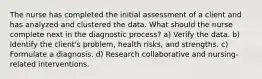 The nurse has completed the initial assessment of a client and has analyzed and clustered the data. What should the nurse complete next in the diagnostic process? a) Verify the data. b) Identify the client's problem, health risks, and strengths. c) Formulate a diagnosis. d) Research collaborative and nursing-related interventions.