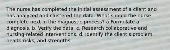 The nurse has completed the initial assessment of a client and has analyzed and clustered the data. What should the nurse complete next in the diagnostic process? a.Formulate a diagnosis. b. Verify the data. c. Research collaborative and nursing-related interventions. d. Identify the client's problem, health risks, and strengths.