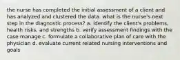 the nurse has completed the initial assessment of a client and has analyzed and clustered the data. what is the nurse's next step in the diagnostic process? a. identify the client's problems, health risks, and strengths b. verify assessment findings with the case manage c. formulate a collaborative plan of care with the physician d. evaluate current related nursing interventions and goals