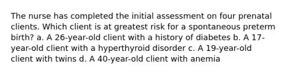 The nurse has completed the initial assessment on four prenatal clients. Which client is at greatest risk for a spontaneous preterm birth? a. A 26-year-old client with a history of diabetes b. A 17-year-old client with a hyperthyroid disorder c. A 19-year-old client with twins d. A 40-year-old client with anemia