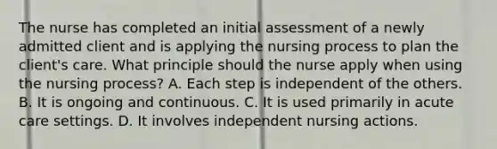 The nurse has completed an initial assessment of a newly admitted client and is applying the nursing process to plan the client's care. What principle should the nurse apply when using the nursing process? A. Each step is independent of the others. B. It is ongoing and continuous. C. It is used primarily in acute care settings. D. It involves independent nursing actions.