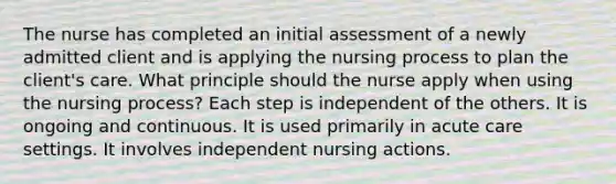 The nurse has completed an initial assessment of a newly admitted client and is applying the nursing process to plan the client's care. What principle should the nurse apply when using the nursing process? Each step is independent of the others. It is ongoing and continuous. It is used primarily in acute care settings. It involves independent nursing actions.