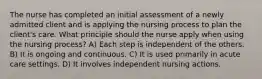 The nurse has completed an initial assessment of a newly admitted client and is applying the nursing process to plan the client's care. What principle should the nurse apply when using the nursing process? A) Each step is independent of the others. B) It is ongoing and continuous. C) It is used primarily in acute care settings. D) It involves independent nursing actions.