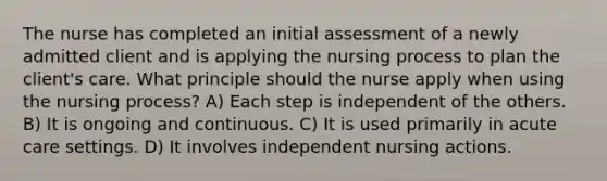 The nurse has completed an initial assessment of a newly admitted client and is applying the nursing process to plan the client's care. What principle should the nurse apply when using the nursing process? A) Each step is independent of the others. B) It is ongoing and continuous. C) It is used primarily in acute care settings. D) It involves independent nursing actions.