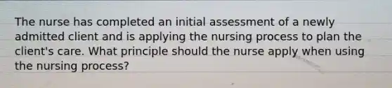 The nurse has completed an initial assessment of a newly admitted client and is applying the nursing process to plan the client's care. What principle should the nurse apply when using the nursing process?