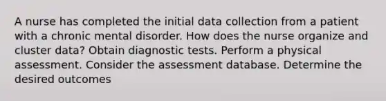 A nurse has completed the initial data collection from a patient with a chronic mental disorder. How does the nurse organize and cluster data? Obtain diagnostic tests. Perform a physical assessment. Consider the assessment database. Determine the desired outcomes