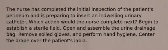 The nurse has completed the initial inspection of the patient's perineum and is preparing to insert an indwelling urinary catheter. Which action would the nurse complete next? Begin to establish a sterile field. Open and assemble the urine drainage bag. Remove soiled gloves, and perform hand hygiene. Center the drape over the patient's labia.