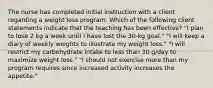 The nurse has completed initial instruction with a client regarding a weight loss program. Which of the following client statements indicate that the teaching has been effective? "I plan to lose 2 kg a week until I have lost the 30-kg goal." "I will keep a diary of weekly weights to illustrate my weight loss." "I will restrict my carbohydrate intake to less than 30 g/day to maximize weight loss." "I should not exercise more than my program requires since increased activity increases the appetite."