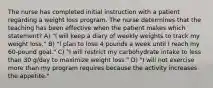 The nurse has completed initial instruction with a patient regarding a weight loss program. The nurse determines that the teaching has been effective when the patient makes which statement? A) "I will keep a diary of weekly weights to track my weight loss." B) "I plan to lose 4 pounds a week until I reach my 60-pound goal." C) "I will restrict my carbohydrate intake to less than 30 g/day to maximize weight loss." D) "I will not exercise more than my program requires because the activity increases the appetite."