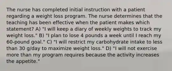 The nurse has completed initial instruction with a patient regarding a weight loss program. The nurse determines that the teaching has been effective when the patient makes which statement? A) "I will keep a diary of weekly weights to track my weight loss." B) "I plan to lose 4 pounds a week until I reach my 60-pound goal." C) "I will restrict my carbohydrate intake to less than 30 g/day to maximize weight loss." D) "I will not exercise more than my program requires because the activity increases the appetite."