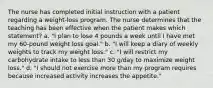 The nurse has completed initial instruction with a patient regarding a weight-loss program. The nurse determines that the teaching has been effective when the patient makes which statement? a. "I plan to lose 4 pounds a week until I have met my 60-pound weight loss goal." b. "I will keep a diary of weekly weights to track my weight loss." c. "I will restrict my carbohydrate intake to less than 30 g/day to maximize weight loss." d. "I should not exercise more than my program requires because increased activity increases the appetite."