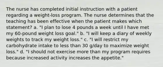 The nurse has completed initial instruction with a patient regarding a weight-loss program. The nurse determines that the teaching has been effective when the patient makes which statement? a. "I plan to lose 4 pounds a week until I have met my 60-pound weight loss goal." b. "I will keep a diary of weekly weights to track my weight loss." c. "I will restrict my carbohydrate intake to <a href='https://www.questionai.com/knowledge/k7BtlYpAMX-less-than' class='anchor-knowledge'>less than</a> 30 g/day to maximize weight loss." d. "I should not exercise <a href='https://www.questionai.com/knowledge/keWHlEPx42-more-than' class='anchor-knowledge'>more than</a> my program requires because increased activity increases the appetite."