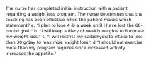 The nurse has completed initial instruction with a patient regarding a weight loss program. The nurse determines that the teaching has been effective when the patient makes which statement? a. "I plan to lose 4 lb a week until I have lost the 60-pound goal." b. "I will keep a diary of weekly weights to illustrate my weight loss." c. "I will restrict my carbohydrate intake to less than 30 g/day to maximize weight loss." d."I should not exercise more than my program requires since increased activity increases the appetite."