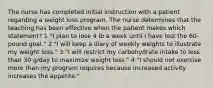 The nurse has completed initial instruction with a patient regarding a weight loss program. The nurse determines that the teaching has been effective when the patient makes which statement? 1 "I plan to lose 4 lb a week until I have lost the 60-pound goal." 2 "I will keep a diary of weekly weights to illustrate my weight loss." 3 "I will restrict my carbohydrate intake to less than 30 g/day to maximize weight loss." 4 "I should not exercise more than my program requires because increased activity increases the appetite."