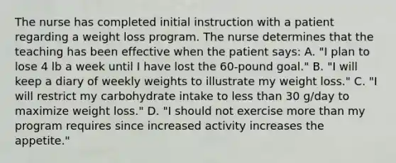 The nurse has completed initial instruction with a patient regarding a weight loss program. The nurse determines that the teaching has been effective when the patient says: A. "I plan to lose 4 lb a week until I have lost the 60-pound goal." B. "I will keep a diary of weekly weights to illustrate my weight loss." C. "I will restrict my carbohydrate intake to less than 30 g/day to maximize weight loss." D. "I should not exercise more than my program requires since increased activity increases the appetite."