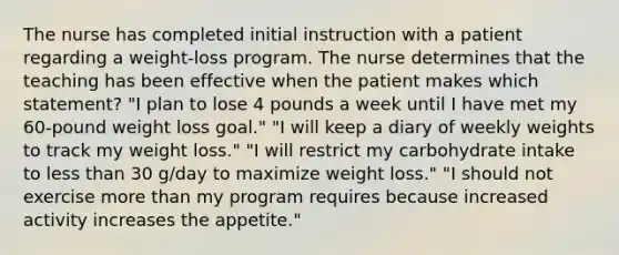 The nurse has completed initial instruction with a patient regarding a weight-loss program. The nurse determines that the teaching has been effective when the patient makes which statement? "I plan to lose 4 pounds a week until I have met my 60-pound weight loss goal." "I will keep a diary of weekly weights to track my weight loss." "I will restrict my carbohydrate intake to less than 30 g/day to maximize weight loss." "I should not exercise more than my program requires because increased activity increases the appetite."