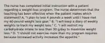 The nurse has completed initial instruction with a patient regarding a weight-loss program. The nurse determines that the teaching has been effective when the patient makes which statement? A. "I plan to lose 4 pounds a week until I have met my 60-pound weight loss goal." B. "I will keep a diary of weekly weights to track my weight loss." C. "I will restrict my carbohydrate intake to less than 30 g/day to maximize weight loss." D. "I should not exercise more than my program requires because increased activity increases the appetite."