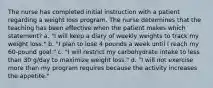 The nurse has completed initial instruction with a patient regarding a weight loss program. The nurse determines that the teaching has been effective when the patient makes which statement? a. "I will keep a diary of weekly weights to track my weight loss." b. "I plan to lose 4 pounds a week until I reach my 60-pound goal." c. "I will restrict my carbohydrate intake to less than 30 g/day to maximize weight loss." d. "I will not exercise more than my program requires because the activity increases the appetite."