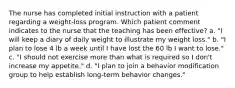 The nurse has completed initial instruction with a patient regarding a weight-loss program. Which patient comment indicates to the nurse that the teaching has been effective? a. "I will keep a diary of daily weight to illustrate my weight loss." b. "I plan to lose 4 lb a week until I have lost the 60 lb I want to lose." c. "I should not exercise more than what is required so I don't increase my appetite." d. "I plan to join a behavior modification group to help establish long-term behavior changes."