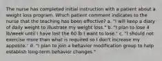 The nurse has completed initial instruction with a patient about a weight loss program. Which patient comment indicates to the nurse that the teaching has been effective? a. "I will keep a diary of daily weight to illustrate my weight loss." b. "I plan to lose 4 lb/week until I have lost the 60 lb I want to lose." c. "I should not exercise more than what is required so I don't increase my appetite." d. "I plan to join a behavior modification group to help establish long-term behavior changes."