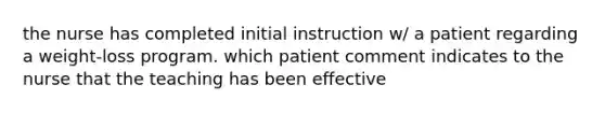 the nurse has completed initial instruction w/ a patient regarding a weight-loss program. which patient comment indicates to the nurse that the teaching has been effective