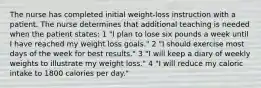 The nurse has completed initial weight-loss instruction with a patient. The nurse determines that additional teaching is needed when the patient states: 1 "I plan to lose six pounds a week until I have reached my weight loss goals." 2 "I should exercise most days of the week for best results." 3 "I will keep a diary of weekly weights to illustrate my weight loss." 4 "I will reduce my caloric intake to 1800 calories per day."