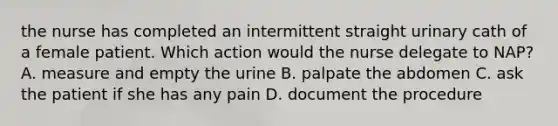 the nurse has completed an intermittent straight urinary cath of a female patient. Which action would the nurse delegate to NAP? A. measure and empty the urine B. palpate the abdomen C. ask the patient if she has any pain D. document the procedure