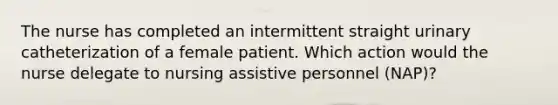 The nurse has completed an intermittent straight urinary catheterization of a female patient. Which action would the nurse delegate to nursing assistive personnel (NAP)?