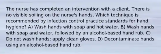 The nurse has completed an intervention with a client. There is no visible soiling on the nurse's hands. Which technique is recommended by infection control practice standards for hand hygiene? A) Wash hands with soap and hot water. B) Wash hands with soap and water, followed by an alcohol-based hand rub. C) Do not wash hands; apply clean gloves. D) Decontaminate hands using an alcohol-based hand rub.