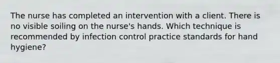 The nurse has completed an intervention with a client. There is no visible soiling on the nurse's hands. Which technique is recommended by infection control practice standards for hand hygiene?