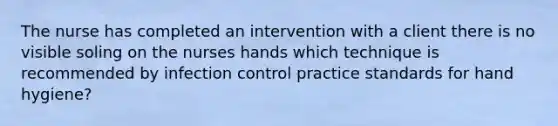 The nurse has completed an intervention with a client there is no visible soling on the nurses hands which technique is recommended by infection control practice standards for hand hygiene?