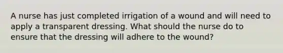 A nurse has just completed irrigation of a wound and will need to apply a transparent dressing. What should the nurse do to ensure that the dressing will adhere to the wound?