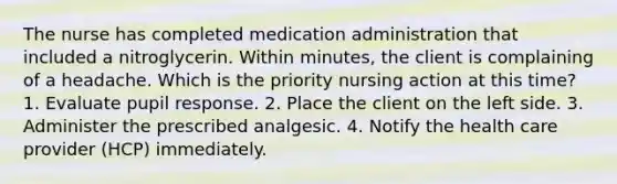 The nurse has completed medication administration that included a nitroglycerin. Within minutes, the client is complaining of a headache. Which is the priority nursing action at this time? 1. Evaluate pupil response. 2. Place the client on the left side. 3. Administer the prescribed analgesic. 4. Notify the health care provider (HCP) immediately.