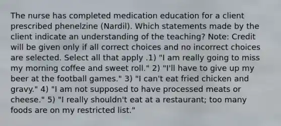 The nurse has completed medication education for a client prescribed phenelzine (Nardil). Which statements made by the client indicate an understanding of the teaching? Note: Credit will be given only if all correct choices and no incorrect choices are selected. Select all that apply .1) "I am really going to miss my morning coffee and sweet roll." 2) "I'll have to give up my beer at the football games." 3) "I can't eat fried chicken and gravy." 4) "I am not supposed to have processed meats or cheese." 5) "I really shouldn't eat at a restaurant; too many foods are on my restricted list."