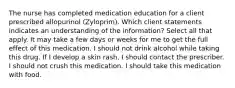 The nurse has completed medication education for a client prescribed allopurinol (Zyloprim). Which client statements indicates an understanding of the information? Select all that apply. It may take a few days or weeks for me to get the full effect of this medication. I should not drink alcohol while taking this drug. If I develop a skin rash, I should contact the prescriber. I should not crush this medication. I should take this medication with food.