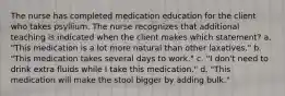 The nurse has completed medication education for the client who takes psyllium. The nurse recognizes that additional teaching is indicated when the client makes which statement? a. "This medication is a lot more natural than other laxatives." b. "This medication takes several days to work." c. "I don't need to drink extra fluids while I take this medication." d. "This medication will make the stool bigger by adding bulk."